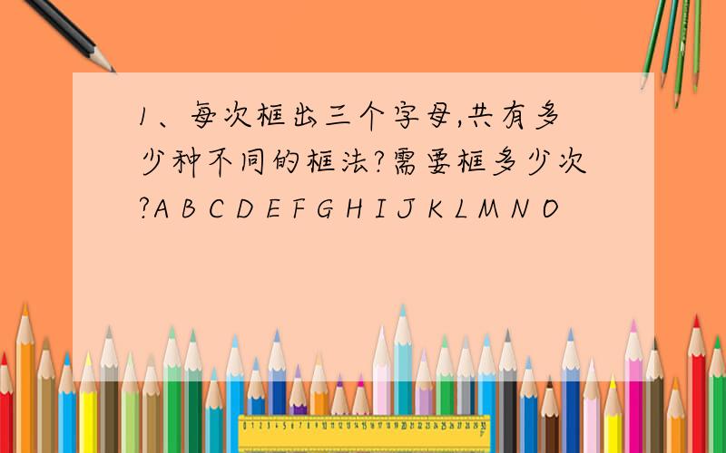 1、每次框出三个字母,共有多少种不同的框法?需要框多少次?A B C D E F G H I J K L M N O