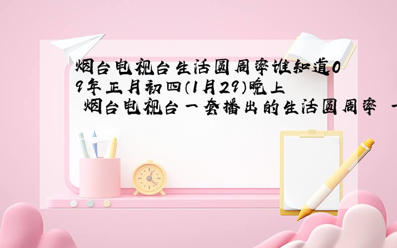 烟台电视台生活圆周率谁知道09年正月初四（1月29）晚上 烟台电视台一套播出的生活圆周率 一见钟“情”节目的时候有个插曲