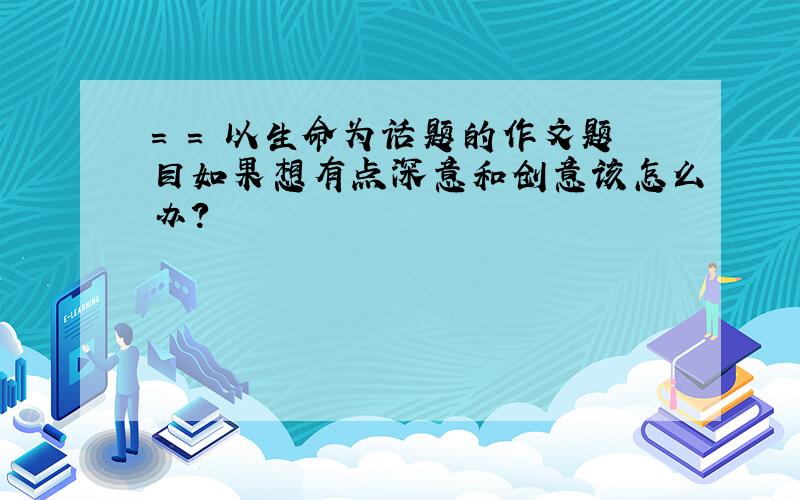 = = 以生命为话题的作文题目如果想有点深意和创意该怎么办?