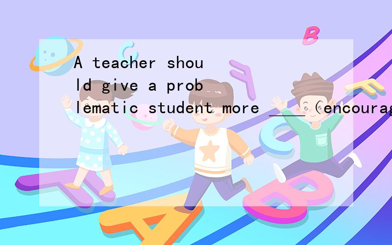 A teacher should give a problematic student more ＿＿（encourag