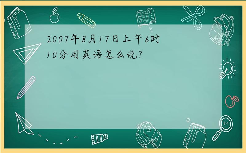 2007年8月17日上午6时10分用英语怎么说?