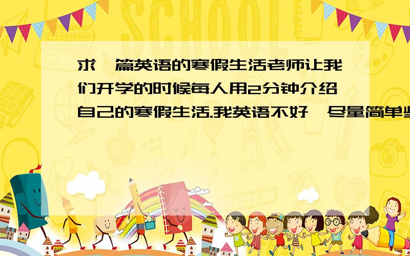 求一篇英语的寒假生活老师让我们开学的时候每人用2分钟介绍自己的寒假生活.我英语不好,尽量简单些,词什么的都简单点,最好有