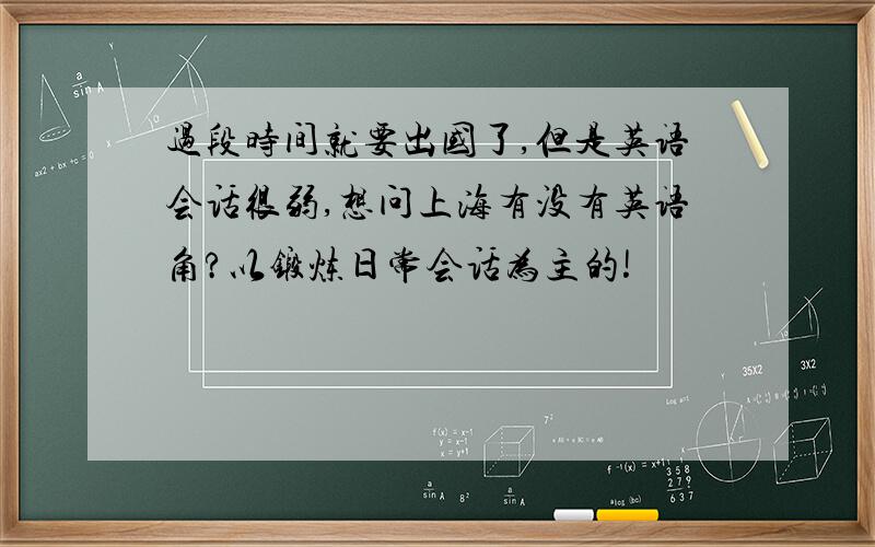 过段时间就要出国了,但是英语会话很弱,想问上海有没有英语角?以锻炼日常会话为主的!