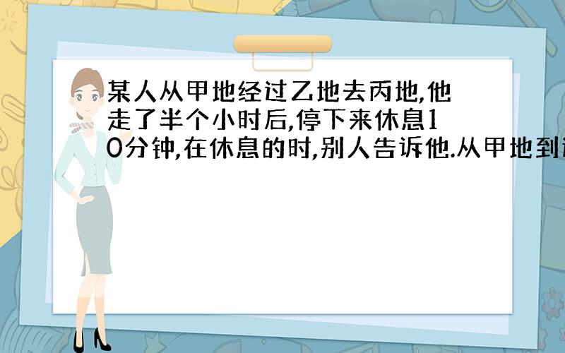 某人从甲地经过乙地去丙地,他走了半个小时后,停下来休息10分钟,在休息的时,别人告诉他.从甲地到这儿的路程正好是这儿到乙