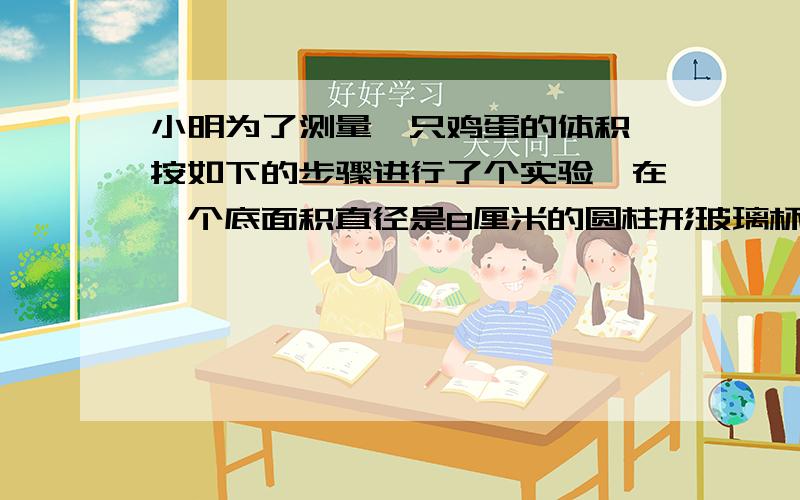 小明为了测量一只鸡蛋的体积,按如下的步骤进行了个实验,在一个底面积直径是8厘米的圆柱形玻璃杯中装入一定量的水,量得水面的