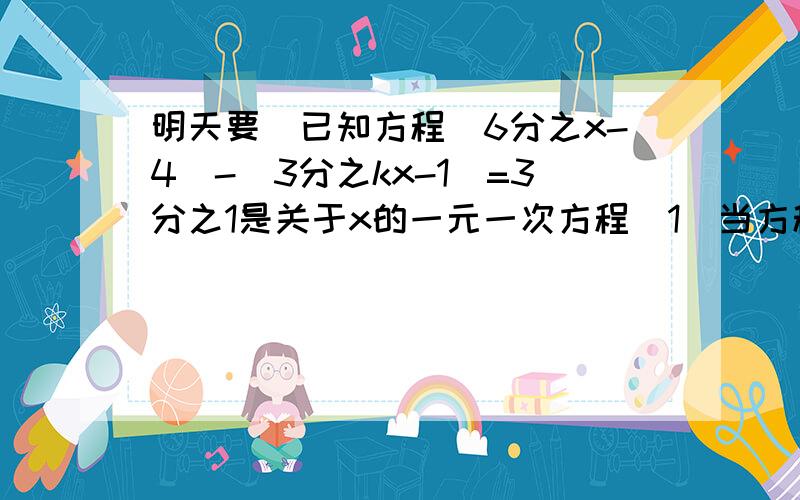 明天要）已知方程(6分之x-4)-(3分之kx-1）=3分之1是关于x的一元一次方程（1）当方程有解时,求k的取值范围（