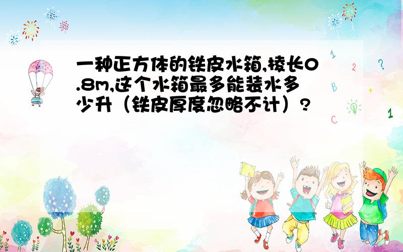 一种正方体的铁皮水箱,棱长0.8m,这个水箱最多能装水多少升（铁皮厚度忽略不计）?