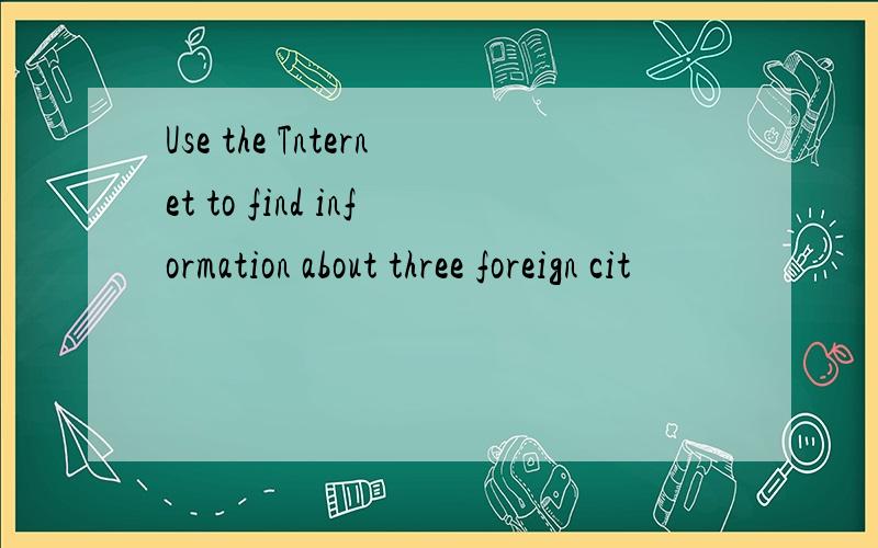 Use the Tnternet to find information about three foreign cit