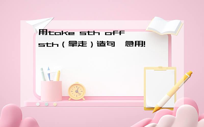 用take sth off sth（拿走）造句,急用!