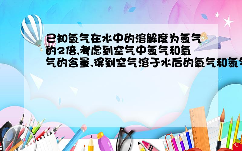 已知氧气在水中的溶解度为氮气的2倍,考虑到空气中氮气和氧气的含量,得到空气溶于水后的氧气和氮气的体积比约为（