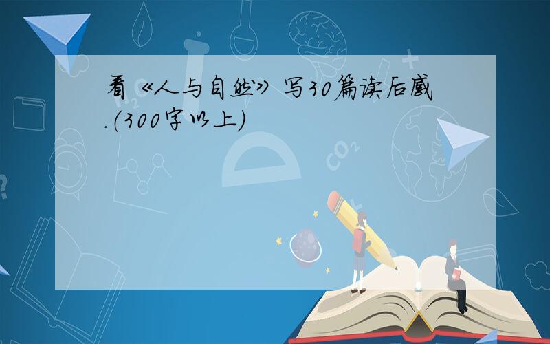 看《人与自然》写30篇读后感.（300字以上）