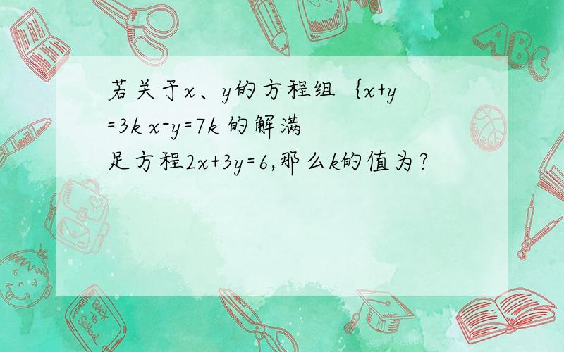 若关于x、y的方程组｛x+y=3k x-y=7k 的解满足方程2x+3y=6,那么k的值为?