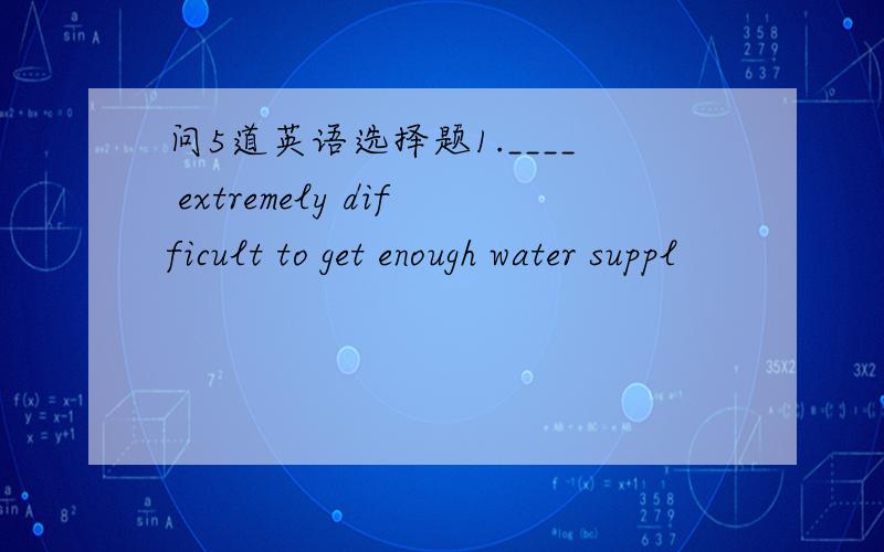 问5道英语选择题1.____ extremely difficult to get enough water suppl