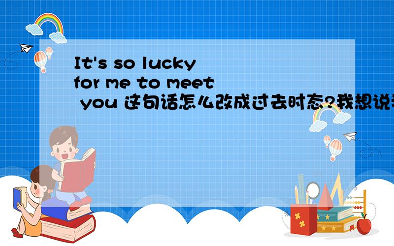 It's so lucky for me to meet you 这句话怎么改成过去时态?我想说我能够认识你很幸运