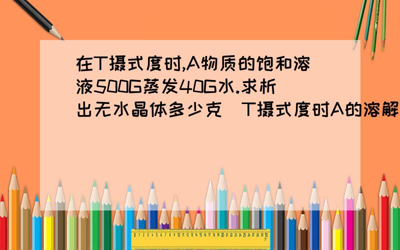 在T摄式度时,A物质的饱和溶液500G蒸发40G水.求析出无水晶体多少克(T摄式度时A的溶解度是20G)