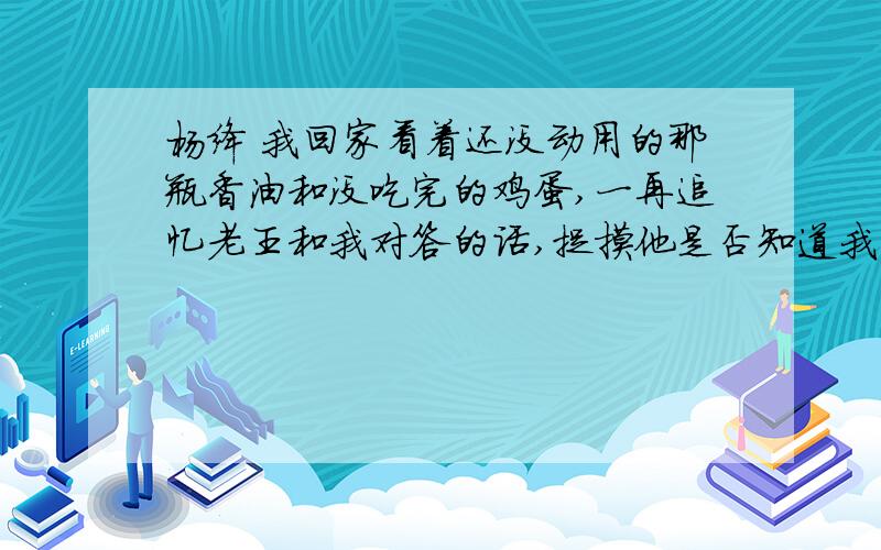 杨绛 我回家看着还没动用的那瓶香油和没吃完的鸡蛋,一再追忆老王和我对答的话,捉摸他是否知道我领受他的谢意.我想他是知道的