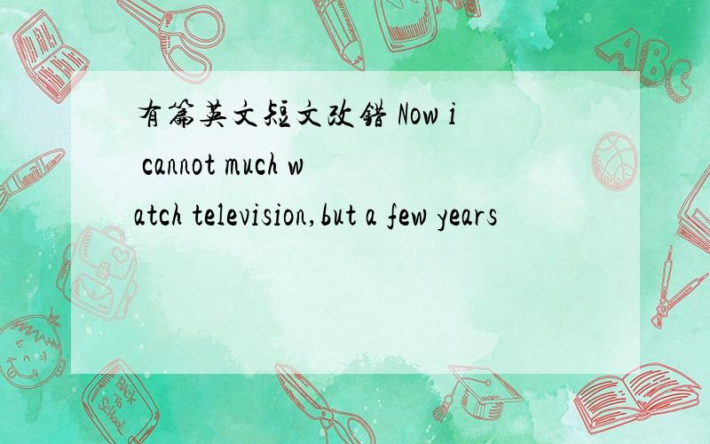 有篇英文短文改错 Now i cannot much watch television,but a few years