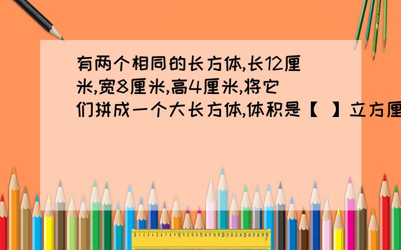 有两个相同的长方体,长12厘米,宽8厘米,高4厘米,将它们拼成一个大长方体,体积是【 】立方厘米