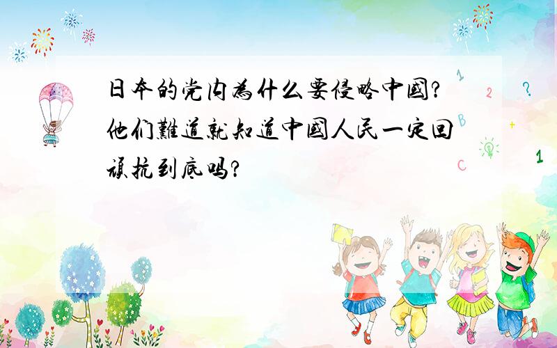 日本的党内为什么要侵略中国?他们难道就知道中国人民一定回顽抗到底吗?