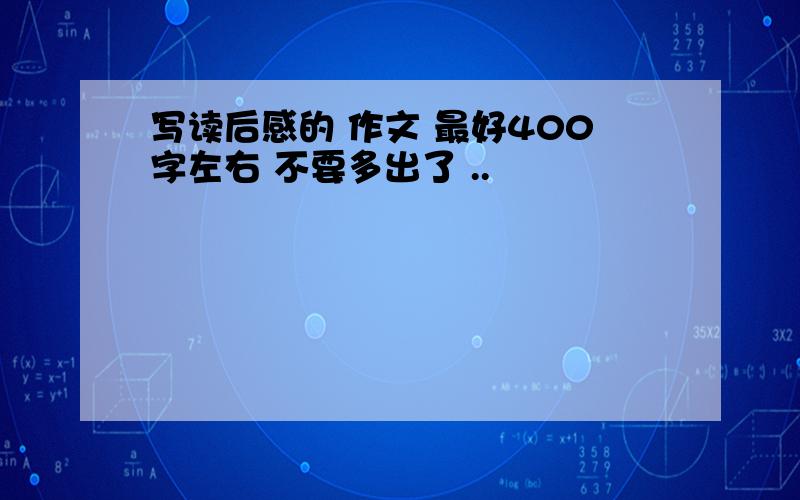 写读后感的 作文 最好400字左右 不要多出了 ..