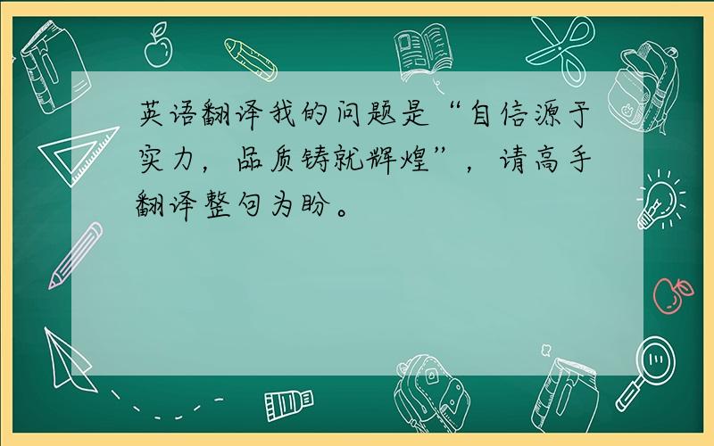 英语翻译我的问题是“自信源于实力，品质铸就辉煌”，请高手翻译整句为盼。