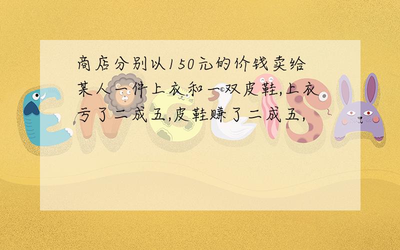 商店分别以150元的价钱卖给某人一件上衣和一双皮鞋,上衣亏了二成五,皮鞋赚了二成五,