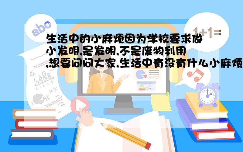 生活中的小麻烦因为学校要求做小发明,是发明,不是废物利用,想要问问大家,生活中有没有什么小麻烦,我可以做个发明.