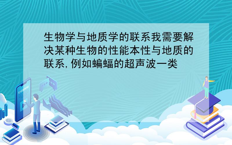 生物学与地质学的联系我需要解决某种生物的性能本性与地质的联系,例如蝙蝠的超声波一类