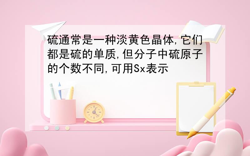 硫通常是一种淡黄色晶体,它们都是硫的单质,但分子中硫原子的个数不同,可用Sx表示