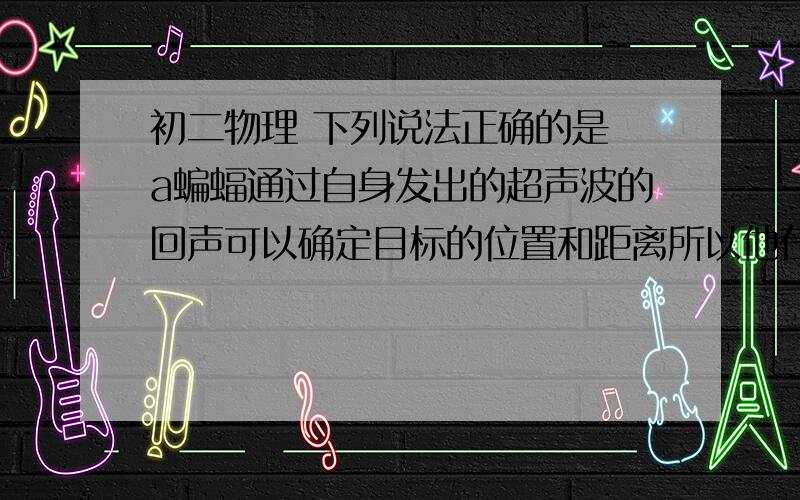 初二物理 下列说法正确的是 a蝙蝠通过自身发出的超声波的回声可以确定目标的位置和距离所以他在飞行时能也很高的精度确认目标