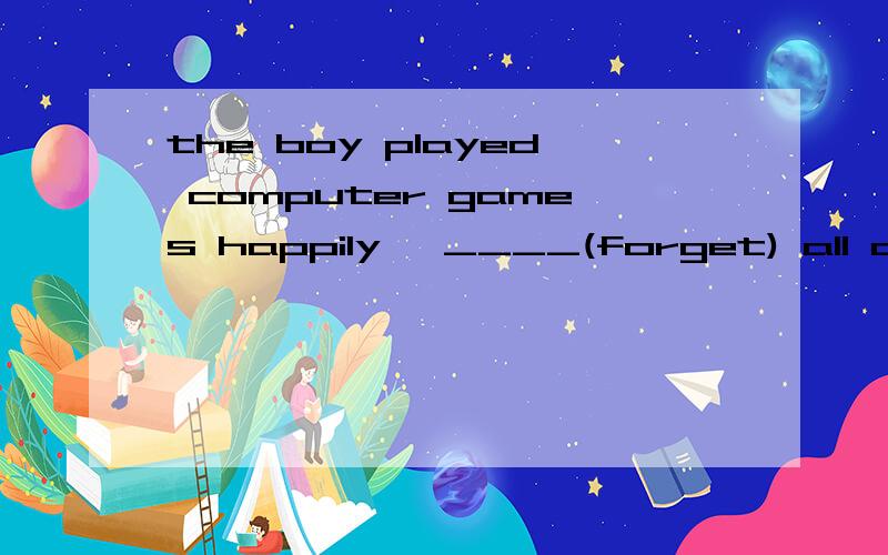 the boy played computer games happily ,____(forget) all abou