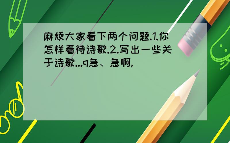 麻烦大家看下两个问题.1.你怎样看待诗歌.2.写出一些关于诗歌...q急、急啊,