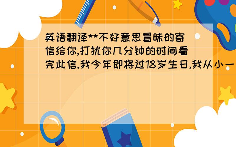 英语翻译**不好意思冒昧的寄信给你,打扰你几分钟的时间看完此信.我今年即将过18岁生日,我从小一直有个梦想就是可以在美国