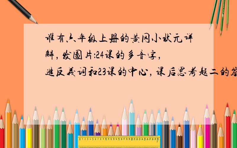 谁有六年级上册的黄冈小状元详解，发图片：24课的多音字，进反义词和23课的中心，课后思考题二的答案，救命啊！！！！求