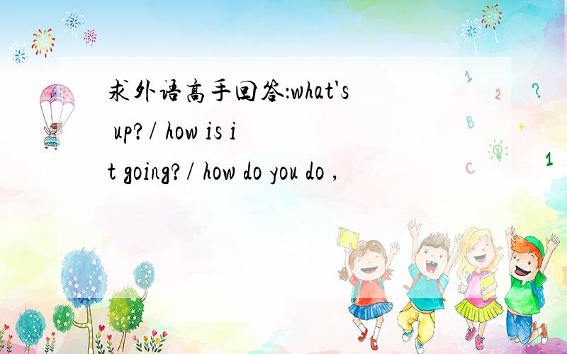 求外语高手回答：what's up?/ how is it going?/ how do you do ,