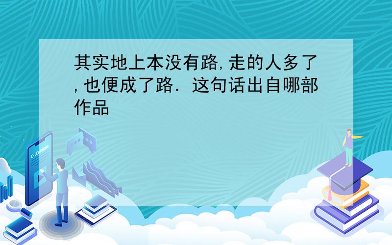 其实地上本没有路,走的人多了,也便成了路．这句话出自哪部作品