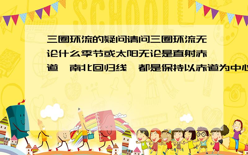 三圈环流的疑问请问三圈环流无论什么季节或太阳无论是直射赤道、南北回归线,都是保持以赤道为中心,南北对称的分布呢?请问为什