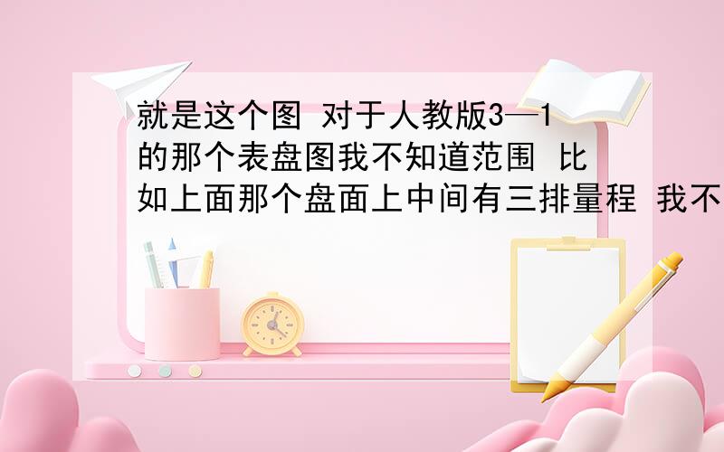 就是这个图 对于人教版3—1的那个表盘图我不知道范围 比如上面那个盘面上中间有三排量程 我不知道这是电流的量程还是电压的