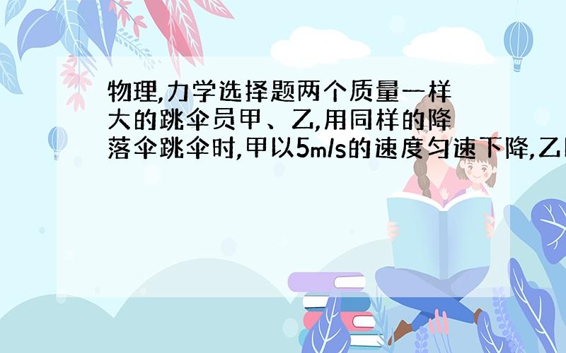 物理,力学选择题两个质量一样大的跳伞员甲、乙,用同样的降落伞跳伞时,甲以5m/s的速度匀速下降,乙以2.5m/s的速度匀