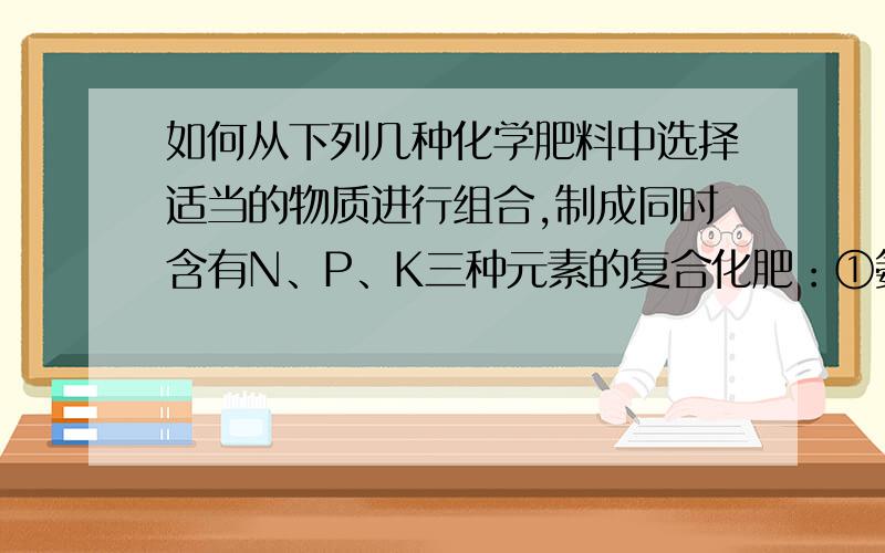 如何从下列几种化学肥料中选择适当的物质进行组合,制成同时含有N、P、K三种元素的复合化肥：①氨水②硝酸铵