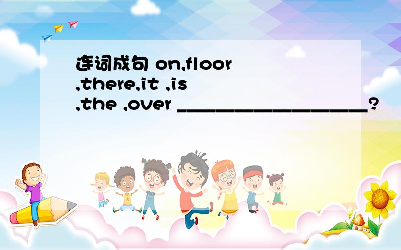 连词成句 on,floor ,there,it ,is ,the ,over ____________________?