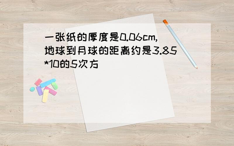 一张纸的厚度是0.06cm,地球到月球的距离约是3.85*10的5次方