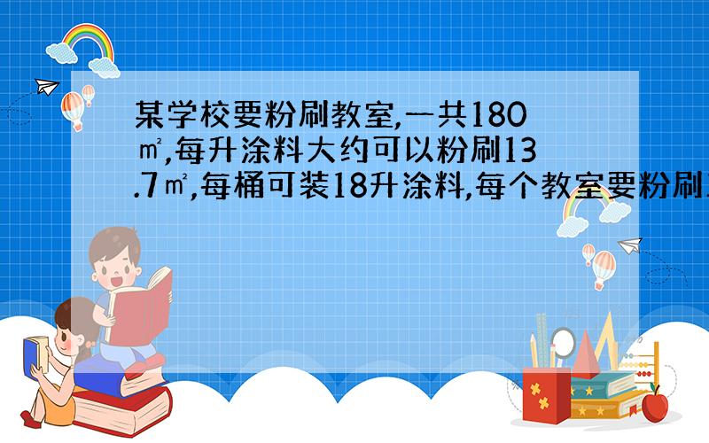 某学校要粉刷教室,一共180㎡,每升涂料大约可以粉刷13.7㎡,每桶可装18升涂料,每个教室要粉刷三遍