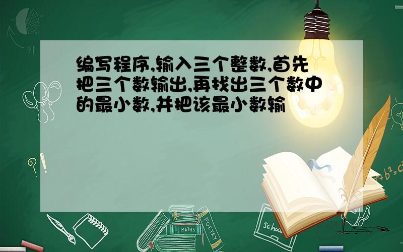 编写程序,输入三个整数,首先把三个数输出,再找出三个数中的最小数,并把该最小数输