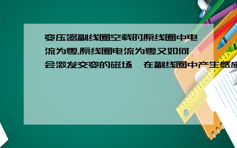 变压器副线圈空载时原线圈中电流为零.原线圈电流为零又如何会激发交变的磁场,在副线圈中产生感应电动势