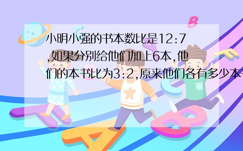 小明小强的书本数比是12:7,如果分别给他们加上6本,他们的本书比为3:2,原来他们各有多少本书