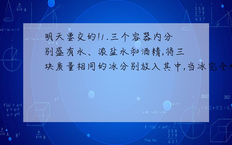 明天要交的!1.三个容器内分别盛有水、浓盐水和酒精,将三块质量相同的冰分别放入其中,当冰完全熔化后,液面下降的容器内装有