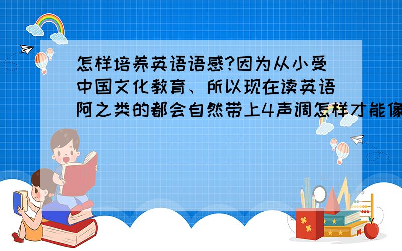 怎样培养英语语感?因为从小受中国文化教育、所以现在读英语阿之类的都会自然带上4声调怎样才能像外国人内样说出流利的英语读出