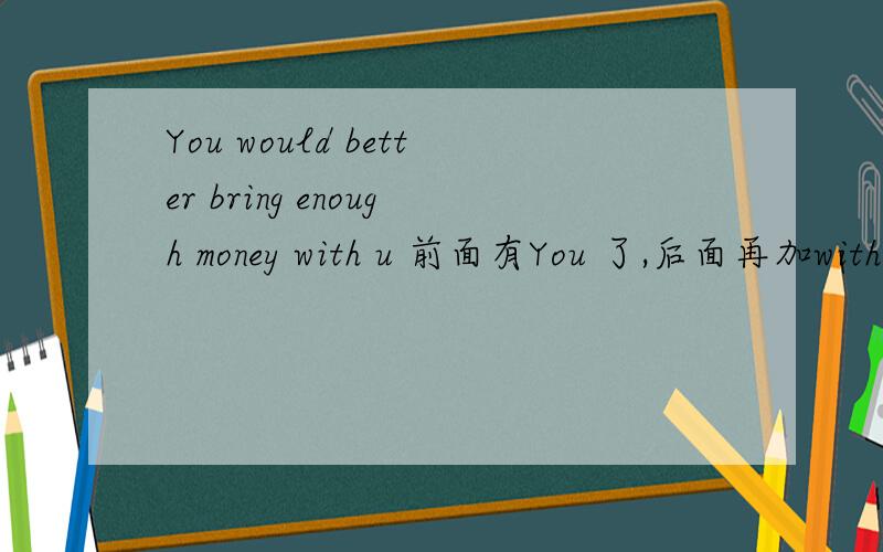 You would better bring enough money with u 前面有You 了,后面再加with