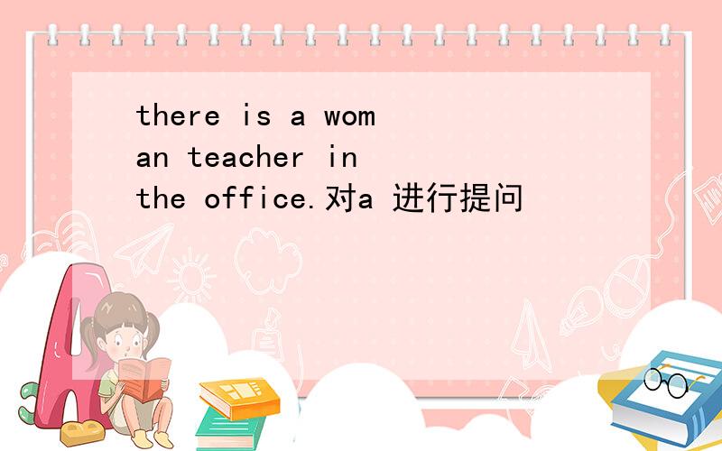 there is a woman teacher in the office.对a 进行提问